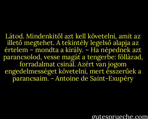 Látod. Mindenkitől azt kell követelni, amit az illető megtehet. A tekintély legelső alapja az értelem – mondta a király. – Ha népednek azt parancsolod, vesse magát a tengerbe: föllázad, forradalmat csinál. Azért van jogom engedelmességet követelni, mert ésszerűek a parancsaim. - Antoine de Saint-Exupéry