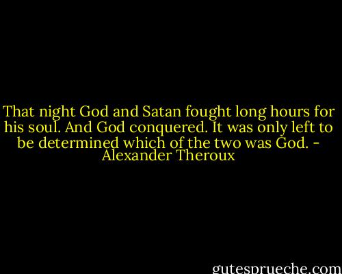 That night God and Satan fought long hours for his soul. And God conquered. It was only left to be determined which of the two was God. - Alexander Theroux