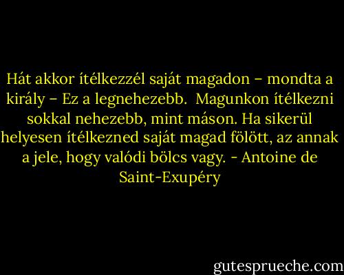Hát akkor ítélkezzél saját magadon – mondta a király – Ez a legnehezebb. <br />Magunkon ítélkezni sokkal nehezebb, mint máson. Ha sikerül helyesen ítélkezned saját magad fölött, az annak a jele, hogy valódi bölcs vagy. - Antoine de Saint-Exupéry