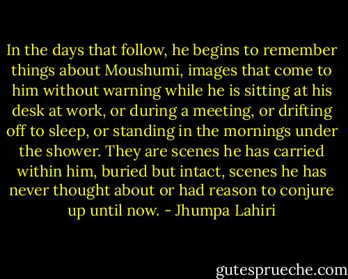In the days that follow, he begins to remember things about Moushumi, images that come to him without warning while he is sitting at his desk at work, or during a meeting, or drifting off to sleep, or standing in the mornings under the shower. They are scenes he has carried within him, buried but intact, scenes he has never thought about or had reason to conjure up until now. - Jhumpa Lahiri