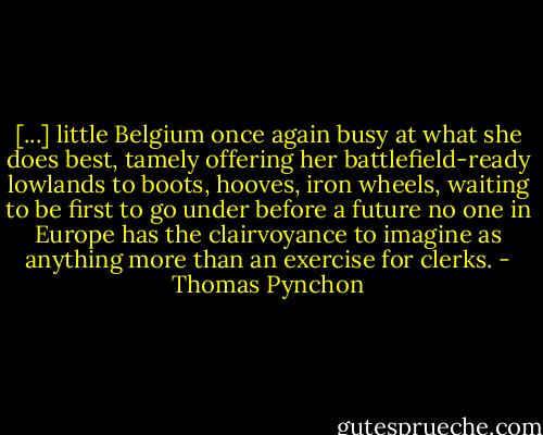 [...] little Belgium once again busy at what she does best, tamely offering her battlefield-ready lowlands to boots, hooves, iron wheels, waiting to be first to go under before a future no one in Europe has the clairvoyance to imagine as anything more than an exercise for clerks. - Thomas Pynchon