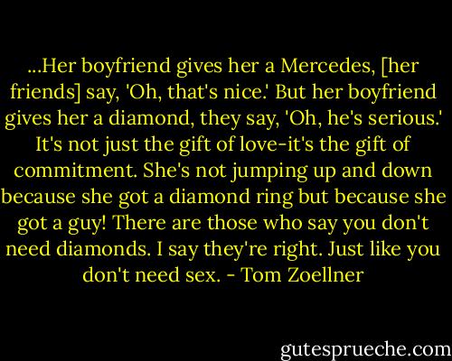 ...Her boyfriend gives her a Mercedes, [her friends] say, 'Oh, that's nice.' But her boyfriend gives her a diamond, they say, 'Oh, he's serious.' It's not just the gift of love-it's the gift of commitment. She's not jumping up and down because she got a diamond ring but because she got a guy! There are those who say you don't need diamonds. I say they're right. Just like you don't need sex. - Tom Zoellner