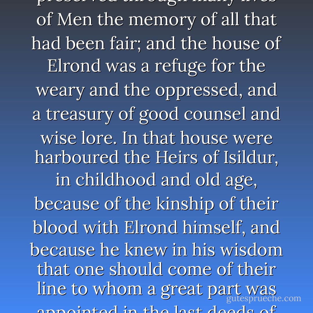 In all the days of the Third Age, after the fall of Gil-galad, Master Elrond abode in Imladris, and he gathered there many Elves, and other folk of wisdom and power from among all the kindreds of Middle-earth, and he preserved through many lives of Men the memory of all that had been fair; and the house of Elrond was a refuge for the weary and the oppressed, and a treasury of good counsel and wise lore. In that house were harboured the Heirs of Isildur, in childhood and old age, because of the kinship of their blood with Elrond himself, and because he knew in his wisdom that one should come of their line to whom a great part was appointed in the last deeds of that Age. And until that time came the shards of Elendil's sword were given into the keeping of Elrond, when the days of the Dúnedain darkened and they became a wandering people. - J.R.R. Tolkien