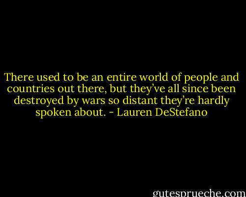 There used to be an entire world of people and countries out there, but they’ve all since been destroyed by wars so distant they’re hardly spoken about. - Lauren DeStefano