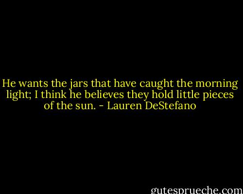 He wants the jars that have caught the morning light; I think he believes they hold little pieces of the sun. - Lauren DeStefano