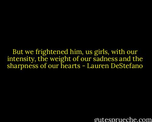 But we frightened him, us girls, with our intensity, the weight of our sadness and the sharpness of our hearts - Lauren DeStefano