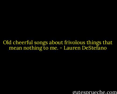 Old cheerful songs about frivolous things that mean nothing to me. - Lauren DeStefano