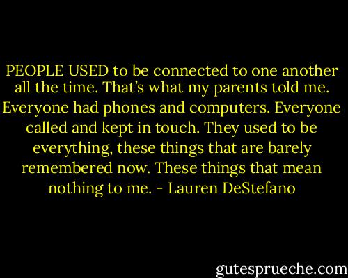PEOPLE USED to be connected to one another all the time. That’s what my parents told me. Everyone had phones and computers. Everyone called and kept in touch. They used to be everything, these things that are barely remembered now. These things that mean nothing to me. - Lauren DeStefano