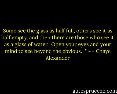 Some see the glass as half full, others see it as half empty, and then there are those who see it as a glass of water.<br /><br />Open your eyes and your mind to see beyond the obvious.<br /><br />" ~ - Chaye Alexander