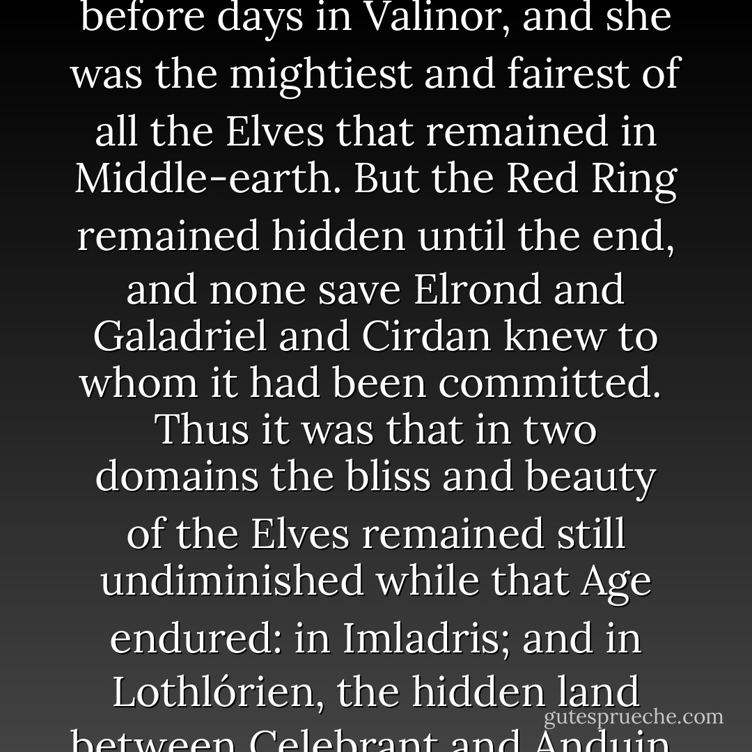 Of the Three Rings that the Elves had preserved unsullied no open word was ever spoken among the Wise, and few even of the Eldar knew where they were bestowed. Yet after the fall of Sauron their power was ever at work, and where they abode there mirth also dwelt and all things were unstained by the griefs of time. Therefore ere the Third Age was ended the Elves perceived that the Ring of Sapphire was with Elrond, in the fair valley of Rivendell, upon whose house the stars of heaven most brightly shone; whereas the Ring of Adamant was in the Land of Lórien where dwelt the Lady Galadriel. A queen she was of the woodland Elves, the wife of Celeborn of Doriath, yet she herself was of the Noldor and remembered the Day before days in Valinor, and she was the mightiest and fairest of all the Elves that remained in Middle-earth. But the Red Ring remained hidden until the end, and none save Elrond and Galadriel and Cirdan knew to whom it had been committed.<br /><br />Thus it was that in two domains the bliss and beauty of the Elves remained still undiminished while that Age endured: in Imladris; and in Lothlórien, the hidden land between Celebrant and Anduin, where the trees bore flowers of gold and no Orc or evil thing dared ever come. Yet many voices were heard among the Elves foreboding that, if Sauron should come again, then either he would find the Ruling Ring that was lost, or at the best his enemies would discover it and destroy it; but in either chance the powers of the Three must then fail and all things maintained by them must fade, and so the Elves should pass into the twilight and the Dominion of Men begin. And so indeed it has since befallen: the One and the Seven and the Nine are destroyed; and the Three have passed away, and with them the Third Age is ended, and the Tales of the Eldar in Middle-earth draw to then-close. - J.R.R. Tolkien