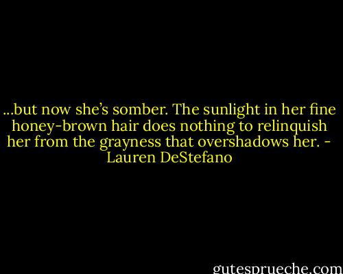 ...but now she’s somber. The sunlight in her fine honey-brown hair does nothing to relinquish her from the grayness that overshadows her. - Lauren DeStefano