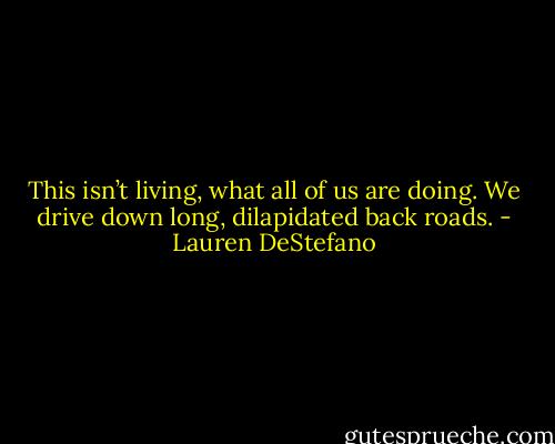 This isn’t living, what all of us are doing. We drive down long, dilapidated back roads. - Lauren DeStefano