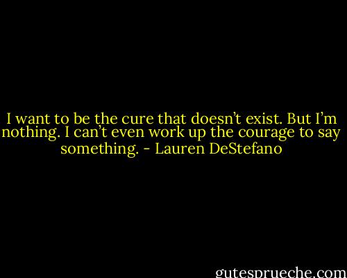I want to be the cure that doesn’t exist. But I’m nothing. I can’t even work up the courage to say something. - Lauren DeStefano