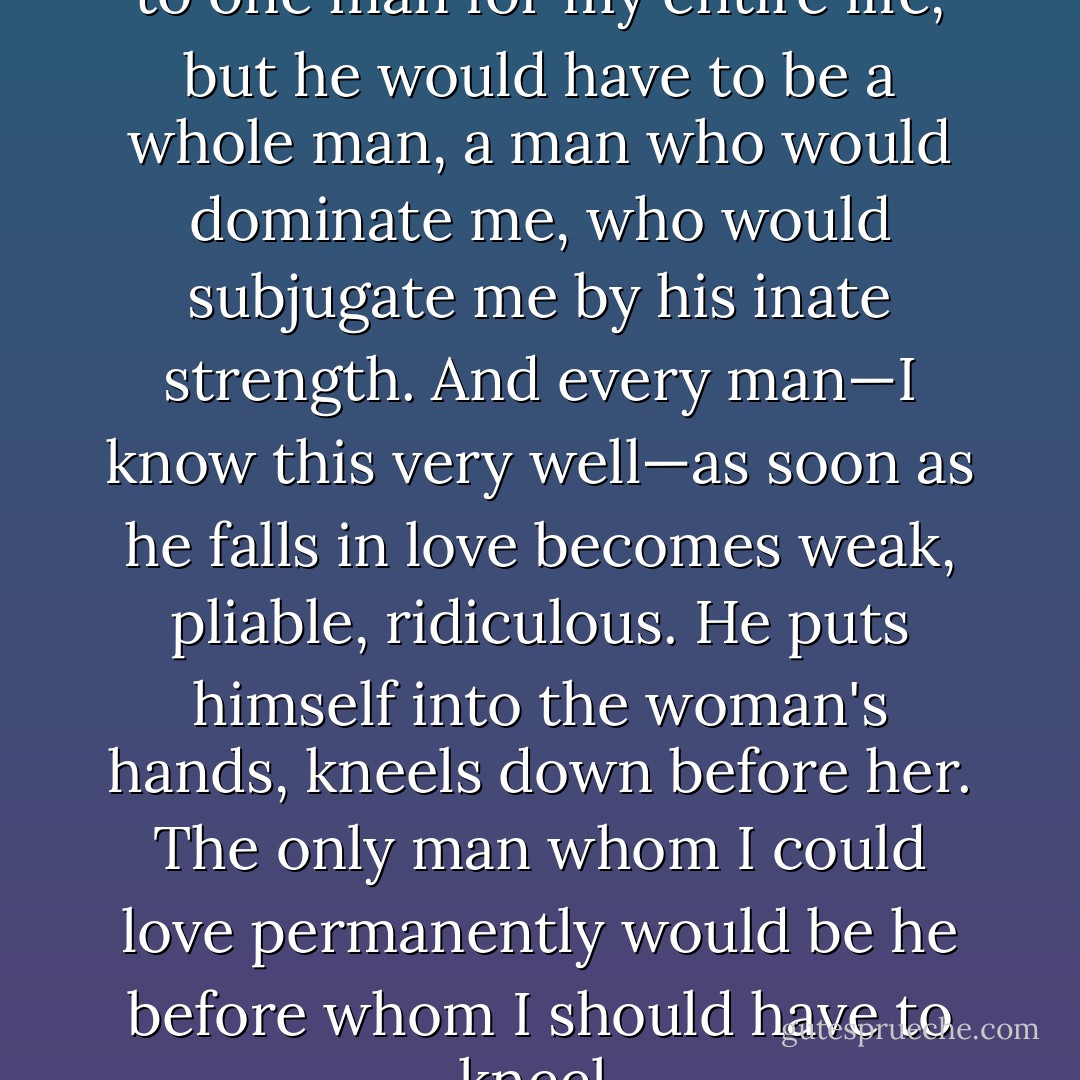 I can easily imagine belonging to one man for my entire life, but he would have to be a whole man, a man who would dominate me, who would subjugate me by his inate strength. And every man—I know this very well—as soon as he falls in love becomes weak, pliable, ridiculous. He puts himself into the woman's hands, kneels down before her. The only man whom I could love permanently would be he before whom I should have to kneel. - Leopold von Sacher-Masoch