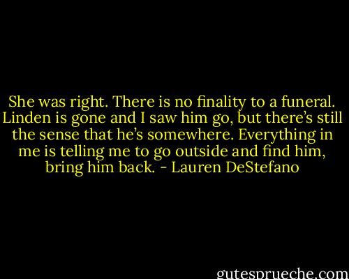 She was right. There is no finality to a funeral. Linden is gone and I saw him go, but there’s still the sense that he’s somewhere. Everything in me is telling me to go outside and find him, bring him back. - Lauren DeStefano