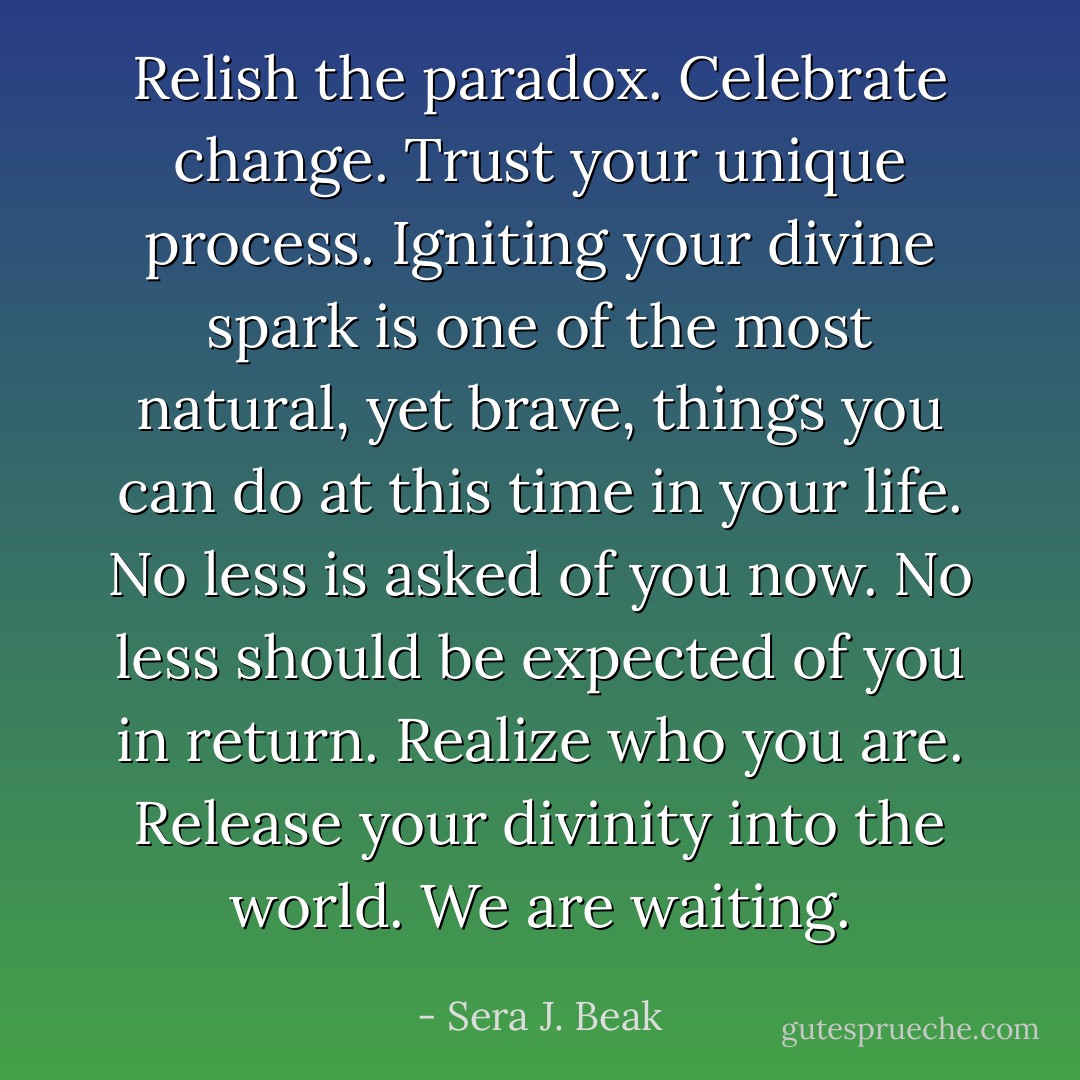 Relish the paradox. Celebrate change. Trust your unique process. Igniting your divine spark is one of the most natural, yet brave, things you can do at this time in your life. No less is asked of you now. No less should be expected of you in return. Realize who you are. Release your divinity into the world. We are waiting. - Sera J. Beak
