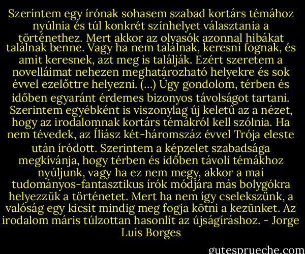 Szerintem egy írónak sohasem szabad kortárs témához nyúlnia és túl konkrét színhelyet választania a történethez. Mert akkor az olvasók azonnal hibákat találnak benne. Vagy ha nem találnak, keresni fognak, és amit keresnek, azt meg is találják. Ezért szeretem a novelláimat nehezen meghatározható helyekre és sok évvel ezelőttre helyezni. (…) Úgy gondolom, térben és időben egyaránt érdemes bizonyos távolságot tartani. Szerintem egyébként is viszonylag új keletű az a nézet, hogy az irodalomnak kortárs témákról kell szólnia. Ha nem tévedek, az Íliász két-háromszáz évvel Trója eleste után íródott. Szerintem a képzelet szabadsága megkívánja, hogy térben és időben távoli témákhoz nyúljunk, vagy ha ez nem megy, akkor a mai tudományos-fantasztikus írók módjára más bolygókra helyezzük a történetet. Mert ha nem így cselekszünk, a valóság egy kicsit mindig meg fogja kötni a kezünket. Az irodalom máris túlzottan hasonlít az újságíráshoz. - Jorge Luis Borges