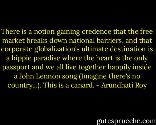 There is a notion gaining credence that the free market breaks down national barriers, and that corporate globalization's ultimate destination is a hippie paradise where the heart is the only passport and we all live together happily inside a John Lennon song (Imagine there's no country...). This is a canard. - Arundhati Roy