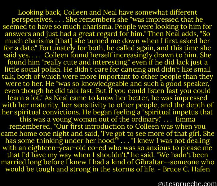 Looking back, Colleen and Neal have somewhat different perspectives. . . . She remembers she "was impressed that he seemed to have so much charisma. People were looking to him for answers and just had a great regard for him." Then Neal adds, "So much charisma [that] she turned me down when I first asked her for a date." Fortunately for both, he called again, and this time she said yes. . . .<br /><br />Colleen found herself increasingly drawn to him. She found him "really cute and interesting," even if he did lack just a little social polish. He didn't care for dancing and didn't like small talk, both of which were more important to other people than they were to her. He "was so knowledgeable and such a good speaker, even though he did talk fast. But if you could listen fast you could learn a lot." As Neal came to know her better, he was impressed with her maturity, her sensitivity to other people, and the depth of her spiritual convictions. He began feeling a "spiritual impetus that this was a young woman out of the ordinary." . . .<br /><br />Emma remembered, "Our first introduction to Colleen was when you came home one night and said, 'I've got to see more of that girl. She has some thinking under her hood.'" . . . "I knew I was not dealing with an eighteen-year-old co-ed who was so anxious to please me that I'd have my way when I shouldn't," he said. "We hadn't been married long before I knew I had a kind of Gibraltar--someone who would be tough and strong in the storms of life. - Bruce C. Hafen