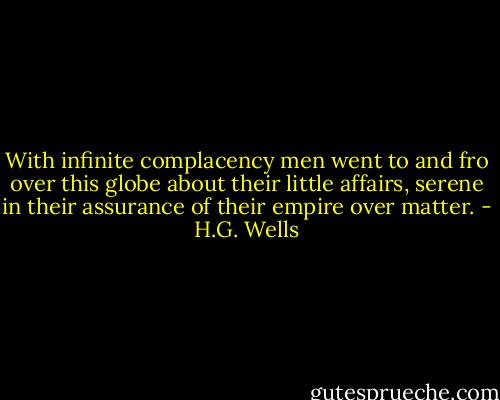 With infinite complacency men went to and fro over this globe about their little affairs, serene in their assurance of their empire over matter. - H.G. Wells