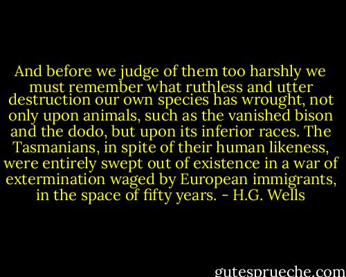 And before we judge of them too harshly we must remember what ruthless and utter destruction our own species has wrought, not only upon animals, such as the vanished bison and the dodo, but upon its inferior races. The Tasmanians, in spite of their human likeness, were entirely swept out of existence in a war of extermination waged by European immigrants, in the space of fifty years. - H.G. Wells