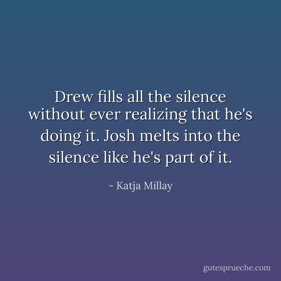 Drew fills all the silence without ever realizing that he's doing it. Josh melts into the silence like he's part of it. - Katja Millay