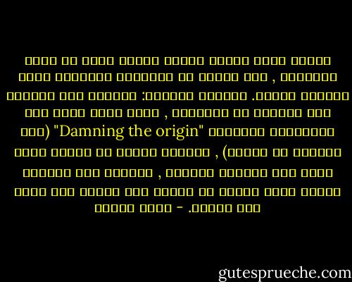 وقلما يولي الناس ثقتهم بآراء جاءت من مصدر يمقتونه , بغض النظر عن المزايا الفعلية لهذه الآراء نفسها. وكأنهم يقولون: فلتذهب هذه الآراء إلى الجحيم مع أصحابها , ربما لذلك تسمى هذه المغالطة أحيانًا "Damning the origin" (لعن المصدر أو الأصل) , يتناسى هؤلاء أن الحجة إنما تنهض على أرجلها الخاصة , وتستند إلى معايير صدقها وتقف بمعزل عن أصلها ولا تستقى منه قوةً ولا ضعفًا. - عادل مصطفى