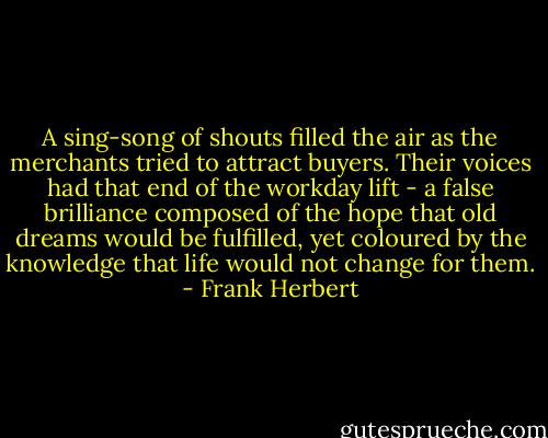 A sing-song of shouts filled the air as the merchants tried to attract buyers. Their voices had that end of the workday lift - a false brilliance composed of the hope that old dreams would be fulfilled, yet coloured by the knowledge that life would not change for them. - Frank Herbert