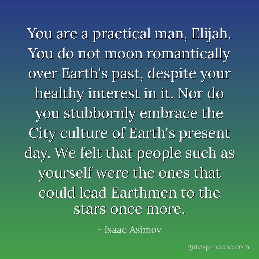 You are a practical man, Elijah. You do not moon romantically over Earth's past, despite your healthy interest in it. Nor do you stubbornly embrace the City culture of Earth's present day. We felt that people such as yourself were the ones that could lead Earthmen to the stars once more. - Isaac Asimov