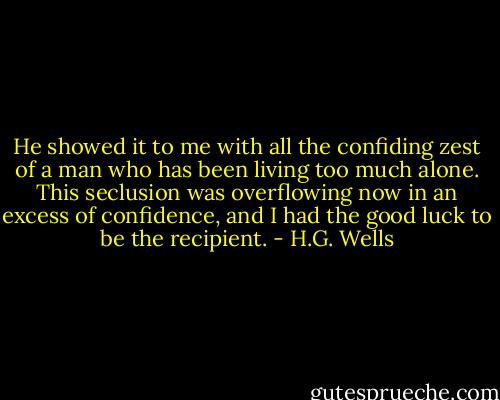 He showed it to me with all the confiding zest of a man who has been living too much alone. This seclusion was overflowing now in an excess of confidence, and I had the good luck to be the recipient. - H.G. Wells