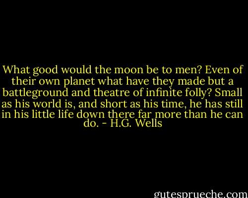 What good would the moon be to men? Even of their own planet what have they made but a battleground and theatre of infinite folly? Small as his world is, and short as his time, he has still in his little life down there far more than he can do. - H.G. Wells