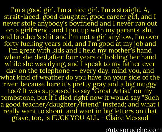 I'm a good girl. I'm a nice girl. I'm a straight-A, strait-laced, good daughter, good career girl, and I never stole anybody's boyfriend and I never ran out on a girlfriend, and I put up with my parents' shit and brother's shit and I'm not a girl anyhow, I'm over forty fucking years old, and I'm good at my job and I'm great with kids and I held my mother's hand when she died,after four years of holding her hand while she was dying, and I speak to my father ever day on the telephone -- every day, mind you, and what kind of weather do you have on your side of the river, because here it's pretty gray and a big muggy too? It was supposed to say "Great Artist" on my tombstone, but if I died right now it would say "Such a good teacher/daughter/friend" instead; and what I really want to shout, and want in big letters on that grave, too, is FUCK YOU ALL. - Claire Messud