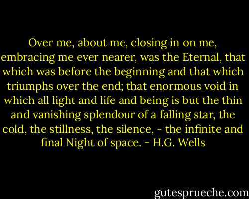 Over me, about me, closing in on me, embracing me ever nearer, was the Eternal, that which was before the beginning and that which triumphs over the end; that enormous void in which all light and life and being is but the thin and vanishing splendour of a falling star, the cold, the stillness, the silence, - the infinite and final Night of space. - H.G. Wells