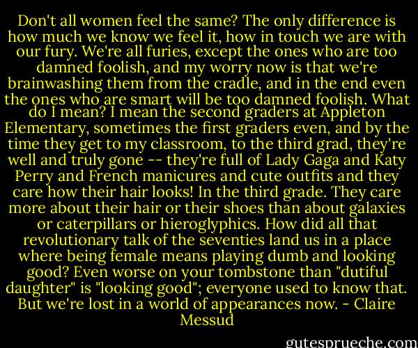 Don't all women feel the same? The only difference is how much we know we feel it, how in touch we are with our fury. We're all furies, except the ones who are too damned foolish, and my worry now is that we're brainwashing them from the cradle, and in the end even the ones who are smart will be too damned foolish. What do I mean? I mean the second graders at Appleton Elementary, sometimes the first graders even, and by the time they get to my classroom, to the third grad, they're well and truly gone -- they're full of Lady Gaga and Katy Perry and French manicures and cute outfits and they care how their hair looks! In the third grade. They care more about their hair or their shoes than about galaxies or caterpillars or hieroglyphics. How did all that revolutionary talk of the seventies land us in a place where being female means playing dumb and looking good? Even worse on your tombstone than "dutiful daughter" is "looking good"; everyone used to know that. But we're lost in a world of appearances now. - Claire Messud