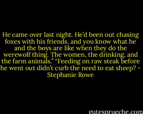 He came over last night. He’d been out chasing foxes with his friends, and you know what he and the boys are like when they do the werewolf thing. The women, the drinking, and the farm animals.” “Feeding on raw steak before he went out didn’t curb the need to eat sheep? - Stephanie Rowe