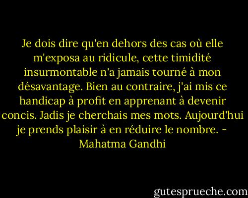 Je dois dire qu'en dehors des cas où elle m'exposa au ridicule, cette timidité insurmontable n'a jamais tourné à mon désavantage. Bien au contraire, j'ai mis ce handicap à profit en apprenant à devenir concis.<br />Jadis je cherchais mes mots. Aujourd'hui je prends plaisir à en réduire le nombre. - Mahatma Gandhi