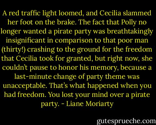 A red traffic light loomed, and Cecilia slammed her foot on the brake. The fact that Polly no longer wanted a pirate party was breathtakingly insignificant in comparison to that poor man (thirty!) crashing to the ground for the freedom that Cecilia took for granted, but right now, she couldn’t pause to honor his memory, because a last-minute change of party theme was unacceptable. That’s what happened when you had freedom. You lost your mind over a pirate party. - Liane Moriarty
