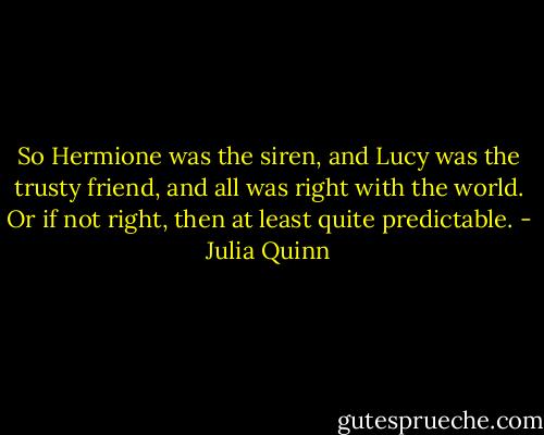 So Hermione was the siren, and Lucy was the trusty friend, and all was right with the world. Or if not right, then at least quite predictable. - Julia Quinn