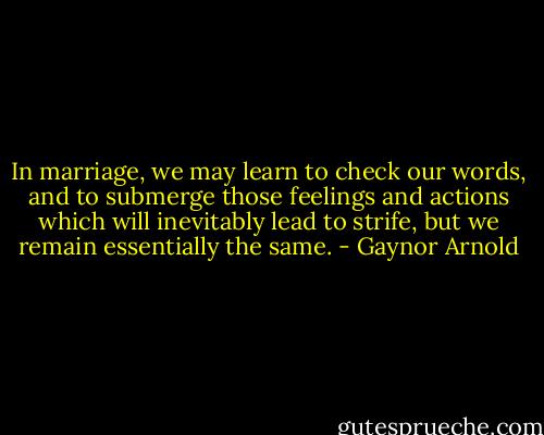 In marriage, we may learn to check our words, and to submerge those feelings and actions which will inevitably lead to strife, but we remain essentially the same. - Gaynor Arnold