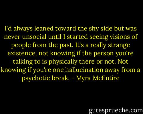 I'd always leaned toward the shy side but was never unsocial until I started seeing visions of people from the past. It's a really strange existence, not knowing if the person you're talking to is physically there or not. Not knowing if you're one hallucination away from a psychotic break. - Myra McEntire