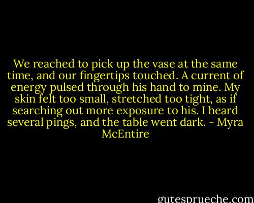 We reached to pick up the vase at the same time, and our fingertips touched. A current of energy pulsed through his hand to mine. My skin felt too small, stretched too tight, as if searching out more exposure to his. I heard several pings, and the table went dark. - Myra McEntire