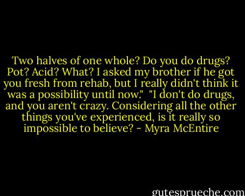 Two halves of one whole? Do you do drugs? Pot? Acid? What? I asked my brother if he got you fresh from rehab, but I really didn't think it was a possibility until now."<br /><br />"I don't do drugs, and you aren't crazy. Considering all the other things you've experienced, is it really so impossible to believe? - Myra McEntire