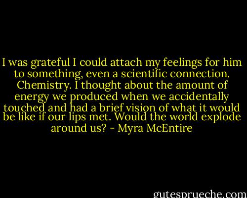 I was grateful I could attach my feelings for him to something, even a scientific connection. Chemistry. I thought about the amount of energy we produced when we accidentally touched and had a brief vision of what it would be like if our lips met. Would the world explode around us? - Myra McEntire