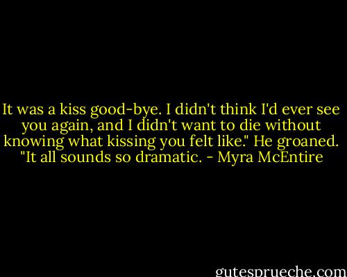 It was a kiss good-bye. I didn't think I'd ever see you again, and I didn't want to die without knowing what kissing you felt like." He groaned. "It all sounds so dramatic. - Myra McEntire