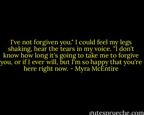 I've not forgiven you." I could feel my legs shaking, hear the tears in my voice. "I don't know how long it's going to take me to forgive you, or if I ever will, but I'm so happy that you're here right now. - Myra McEntire