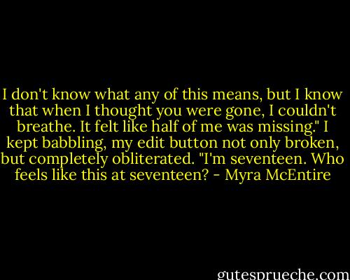 I don't know what any of this means, but I know that when I thought you were gone, I couldn't breathe. It felt like half of me was missing." I kept babbling, my edit button not only broken, but completely obliterated. "I'm seventeen. Who feels like this at seventeen? - Myra McEntire