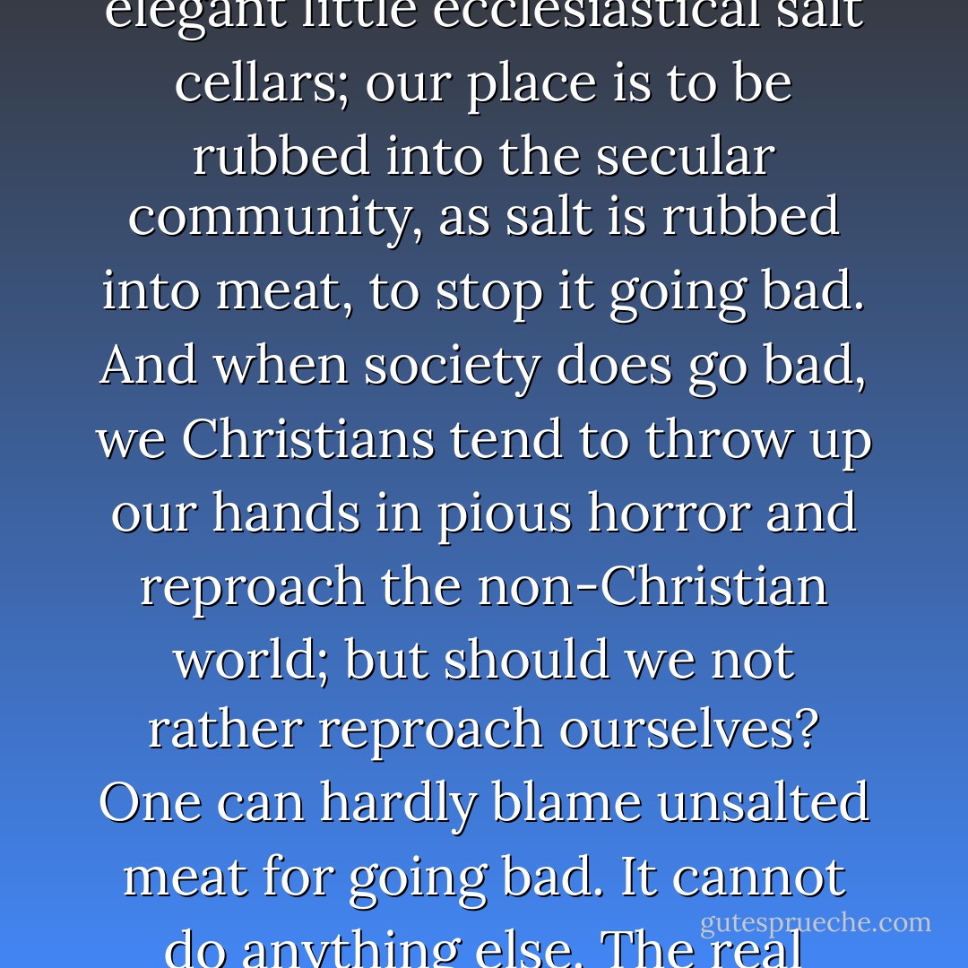 God intends us to penetrate the world. Christian salt has no business to remain snugly in elegant little ecclesiastical salt cellars; our place is to be rubbed into the secular community, as salt is rubbed into meat, to stop it going bad. And when society does go bad, we Christians tend to throw up our hands in pious horror and reproach the non-Christian world; but should we not rather reproach ourselves? One can hardly blame unsalted meat for going bad. It cannot do anything else. The real question to ask is: Where is the salt? - John R.W. Stott