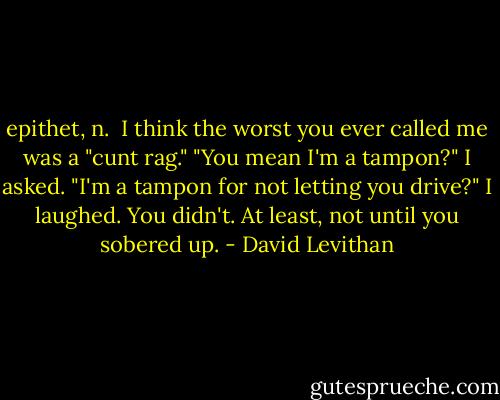 epithet, n.<br /><br />I think the worst you ever called me was a "cunt rag."<br />"You mean I'm a tampon?" I asked. "I'm a tampon for not letting you drive?"<br />I laughed. You didn't. At least, not until you sobered up. - David Levithan