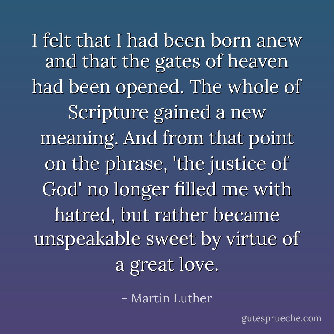 I felt that I had been born anew and that the gates of heaven had been opened. The whole of Scripture gained a new meaning. And from that point on the phrase, 'the justice of God' no longer filled me with hatred, but rather became unspeakable sweet by virtue of a great love. - Martin Luther