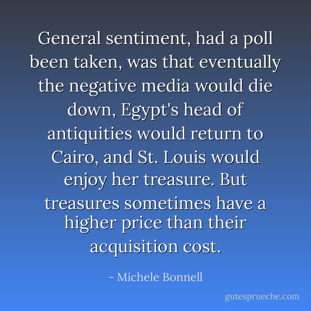 General sentiment, had a poll been taken, was that eventually the negative media would die down, Egypt's head of antiquities would return to Cairo, and St. Louis would enjoy her treasure. But treasures sometimes have a higher price than their acquisition cost. - Michele Bonnell